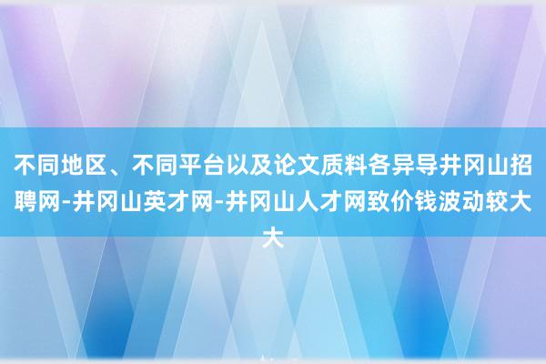 不同地区、不同平台以及论文质料各异导井冈山招聘网-井冈山英才网-井冈山人才网致价钱波动较大