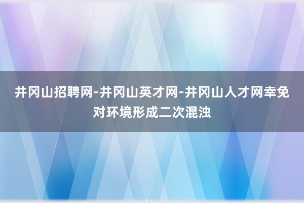 井冈山招聘网-井冈山英才网-井冈山人才网幸免对环境形成二次混浊